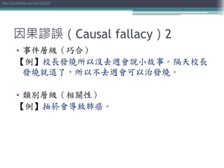 因果謬誤（Causal fallacy）2
• 事件層級（巧合）
【例】校長發燒所以沒去週會說小故事。隔天校長
發燒就退了，所以不去週會可以治發燒。
• 類別層級（相關性）
【例】抽菸會導致肺癌。
http://zh.wikipedia.org/wiki/因果謬誤
 