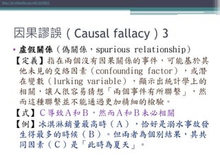 因果謬誤（Causal fallacy）3
• 虛假關係（偽關係，spurious relationship）
【定義】指在兩個沒有因果關係的事件，可能基於其
他未見的交絡因素（confounding factor），或潛
在變數（lurking variable），顯示出統計學上的
相關，讓人很容易猜想「兩個事件有所聯繫」，然
而這種聯繫並不能通過更加精細的檢驗。
【式】Ｃ導致Ａ和Ｂ，然而Ａ和Ｂ未必相關
【例】冰淇淋銷量最高時（Ａ），恰好是溺水事故發
生得最多的時候（Ｂ）。但兩者為個別結果，其共
同因素（Ｃ）是「此時為夏天」。
http://zh.wikipedia.org/wiki/虛假關係
 