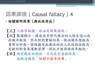 因果謬誤（Causal fallacy）4
• 相關證明因果（與此故因此）
【式】Ａ與Ｂ相關，故必有因果關係。
【例】數據顯示，接受激素替代療法的人發生冠心病
的機率較低。然而對照實驗結果，發病機率應較高。
重新分析後，發現接受此療法的病人社經地位較高，
有較好飲食及運動習慣，因此才使得發病率較低。
【解】兩變數有相關性，不代表有直接因果。
此概念稱為「相關不蘊含結果」。
http://zh.wikipedia.org/wiki/相關不蘊涵因果
 