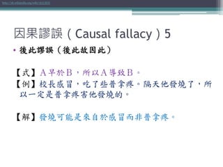 因果謬誤（Causal fallacy）5
• 後此謬誤（後此故因此）
【式】Ａ早於Ｂ，所以Ａ導致Ｂ。
【例】校長感冒，吃了些普拿疼。隔天他發燒了，所
以一定是普拿疼害他發燒的。
【解】發燒可能是來自於感冒而非普拿疼。
http://zh.wikipedia.org/wiki/後此謬誤
 
