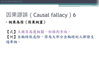 因果謬誤（Causal fallacy）6
• 倒果為因（因果倒置）
【式】Ａ與Ｂ高度相關，但誤判方向。
【例】坐輪椅很危險，因為大部分坐輪椅的人都發生
過車禍。
http://zh.wikipedia.org/wiki/倒果為因
 
