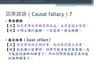 因果謬誤（Causal fallacy）7
• 單因謬誤
【式】認定某事由單獨原因造成，未考慮複合原因。
【例】小明上課打瞌睡，一定是前一晚太晚睡。
• 複合結果（Joint effect）
【式】某原因導致多個結果，在結果間建立因果。
【例】校長講小故事時，同學可能拿起空英來讀、或
可能感到無聊而睡著了。所以同學因為看空英而感
到無聊睡著了。
http://zh.wikipedia.org/wiki/單因謬誤 http://zh.wikipedia.org/wiki/複合結果
 