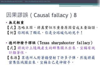 因果謬誤（Causal fallacy）8
• 無足輕重
【式】忽略主因，將真實但不重要原因當成主要論證。
【例】你剛放了顆屁，你是全球暖化的兇手！
• 德州神槍手謬誤（Texas sharpshooter fallacy）
【式】將統計上隨機產生的群集獨立出來，宣稱有統
計顯著性。
【來源】某德州人對著牆壁射了許多子彈，然後將最
密集區域圈出來，宣稱自己是神槍手。
http://zh.wikipedia.org/wiki/無足輕重 http://zh.wikipedia.org/wiki/德州神槍手謬誤
 
