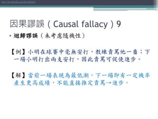 因果謬誤（Causal fallacy）9
• 迴歸謬誤（未考慮隨機性）
【例】小明在球賽中毫無安打，教練責罵他一番；下
一場小明打出兩支安打，因此責罵可促使進步。
【解】當前一場表現為最低潮，下一場即有一定機率
產生更高成績，不能直接推定責罵→進步。
http://zh.wikipedia.org/wiki/迴歸謬誤
 
