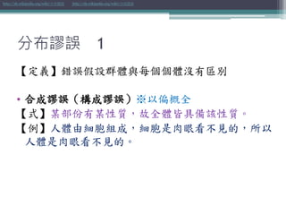 【定義】錯誤假設群體與每個個體沒有區別
• 合成謬誤（構成謬誤）※以偏概全
【式】某部份有某性質，故全體皆具備該性質。
【例】人體由細胞組成，細胞是肉眼看不見的，所以
人體是肉眼看不見的。
http://zh.wikipedia.org/wiki/分布謬誤 http://zh.wikipedia.org/wiki/合成謬誤
分布謬誤 1
 