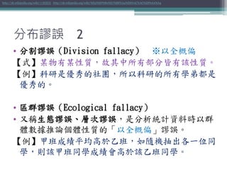 • 分割謬誤（Division fallacy） ※以全概偏
【式】某物有某性質，故其中所有部分皆有該性質。
【例】科研是優秀的社團，所以科研的所有學弟都是
優秀的。
• 區群謬誤（Ecological fallacy）
• 又稱生態謬誤、層次謬誤，是分析統計資料時以群
體數據推論個體性質的「以全概偏」謬誤。
【例】甲班成績平均高於乙班，如隨機抽出各一位同
學，則該甲班同學成績會高於該乙班同學。
http://zh.wikipedia.org/wiki/分割謬誤 http://zh.wikipedia.org/wiki/%E5%8D%80%E7%BE%A4%E8%AC%AC%E8%AA%A4
分布謬誤 2
 