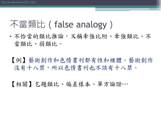 不當類比（false analogy）
• 不恰當的類比推論，又稱牽強比附、牽強類比、不
當類比、弱類比。
【例】藝術創作和色情書刊都有性和裸體。藝術創作
沒有十八禁，所以色情書刊也不該有十八禁。
【相關】乞題類比、偏差樣本、單方論證…
http://zh.wikipedia.org/wiki/不當類比
 