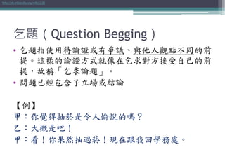 乞題（Question Begging）
• 乞題指使用待論證或有爭議、與他人觀點不同的前
提。這樣的論證方式就像在乞求對方接受自己的前
提，故稱「乞求論題」。
• 問題已經包含了立場或結論
【例】
甲：你覺得抽菸是令人愉悅的嗎？
乙：大概是吧！
甲：看！你果然抽過菸！現在跟我回學務處。
http://zh.wikipedia.org/wiki/乞題
 