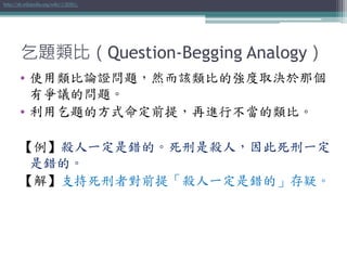 乞題類比（Question-Begging Analogy）
• 使用類比論證問題，然而該類比的強度取決於那個
有爭議的問題。
• 利用乞題的方式命定前提，再進行不當的類比。
【例】殺人一定是錯的。死刑是殺人，因此死刑一定
是錯的。
【解】支持死刑者對前提「殺人一定是錯的」存疑。
http://zh.wikipedia.org/wiki/乞題類比
 