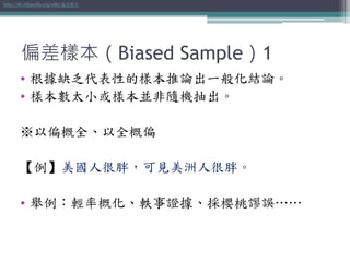 偏差樣本（Biased Sample）1
• 根據缺乏代表性的樣本推論出一般化結論。
• 樣本數太小或樣本並非隨機抽出。
※以偏概全、以全概偏
【例】美國人很胖，可見美洲人很胖。
• 舉例：輕率概化、軼事證據、採櫻桃謬誤……
http://zh.wikipedia.org/wiki/偏差樣本
 