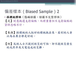 偏差樣本（Biased Sample）2
• 採櫻桃謬誤（隱瞞證據、證據不完整謬誤）
【式】刻意挑選支持論點，而將重要但不支持論點的
資料忽略不計。
【來源】採櫻桃的人把好的櫻桃挑出來，看到的人會
以為水果全都是好的。
【例】反核人士只提到核災的可怕，卻不提核災發生
的或然率及火電造成的災難。
http://zh.wikipedia.org/wiki/採櫻桃謬誤
 