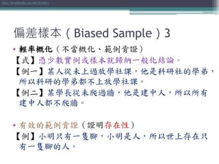 偏差樣本（Biased Sample）3
• 輕率概化（不當概化、範例肯證）
【式】憑少數實例或樣本就歸納一般化結論。
【例一】某人從未上過放學社課，他是科研社的學弟，
所以科研的學弟都不上放學社課。
【例二】某學長從未爬過牆，他是建中人，所以所有
建中人都不爬牆。
• 有效的範例肯證（證明存在性）
【例】小明只有一隻腳，小明是人，所以世上存在只
有一隻腳的人。
http://zh.wikipedia.org/wiki/輕率概化
 