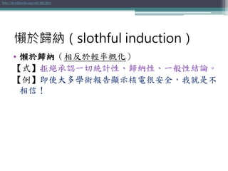 • 懶於歸納（相反於輕率概化）
【式】拒絕承認一切統計性、歸納性、一般性結論。
【例】即使大多學術報告顯示核電很安全，我就是不
相信！
http://zh.wikipedia.org/wiki/懶於歸納
懶於歸納（slothful induction）
 