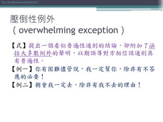 壓倒性例外
（overwhelming exception）
【式】提出一個看似普遍性通則的結論，卻附加了涵
括大多數例外的聲明，以期誤導對方相信該通則具
有普遍性。
【例一】你有困難儘管說，我一定幫你，除非有不答
應的必要！
【例二】朝會我一定去，除非有我不去的理由！
http://zh.wikipedia.org/wiki/壓倒性例外
 