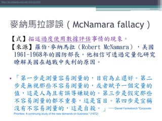 麥納馬拉謬誤（McNamara fallacy）
【式】描述過度使用數據評估事情的現象。
【來源】羅伯·麥納馬拉（Robert McNamara），美國
1961-1968年的國防部長。他相信可透過定量化研究
瞭解美國在越戰中失利的原因。
• 「第一步是測量容易測量的，目前為止還好。第二
步是無視那些不容易測量的，或者賦予一個定量的
值，這是人為且有誤導嫌疑的。第三步是假定那些
不容易測量的都不重要，這是盲目。第四步是宣稱
沒有不容易測量的，這是自殺。」─Daniel Yankelovich "Corporate
Priorities: A continuing study of the new demands on business." (1972)
http://zh.wikipedia.org/wiki/麥納馬拉謬誤
 