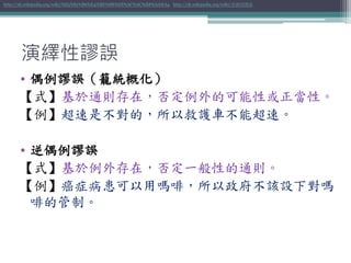 演繹性謬誤
• 偶例謬誤（籠統概化）
【式】基於通則存在，否定例外的可能性或正當性。
【例】超速是不對的，所以救護車不能超速。
• 逆偶例謬誤
【式】基於例外存在，否定一般性的通則。
【例】癌症病患可以用嗎啡，所以政府不該設下對嗎
啡的管制。
http://zh.wikipedia.org/wiki/%E5%81%B6%E4%BE%8B%E8%AC%AC%E8%AA%A4 http://zh.wikipedia.org/wiki/逆偶例謬誤
 