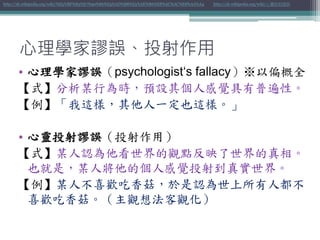 心理學家謬誤、投射作用
• 心理學家謬誤（psychologist‘s fallacy）※以偏概全
【式】分析某行為時，預設其個人感覺具有普遍性。
【例】「我這樣，其他人一定也這樣。」
• 心靈投射謬誤（投射作用）
【式】某人認為他看世界的觀點反映了世界的真相。
也就是，某人將他的個人感覺投射到真實世界。
【例】某人不喜歡吃香菇，於是認為世上所有人都不
喜歡吃香菇。（主觀想法客觀化）
http://zh.wikipedia.org/wiki/%E5%BF%83%E7%90%86%E5%AD%B8%E5%AE%B6%E8%AC%AC%E8%AA%A4 http://zh.wikipedia.org/wiki/心靈投射謬誤
 