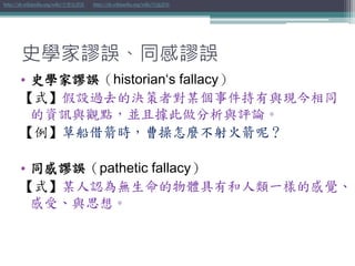 史學家謬誤、同感謬誤
• 史學家謬誤（historian‘s fallacy）
【式】假設過去的決策者對某個事件持有與現今相同
的資訊與觀點，並且據此做分析與評論。
【例】草船借箭時，曹操怎麼不射火箭呢？
• 同感謬誤（pathetic fallacy）
【式】某人認為無生命的物體具有和人類一樣的感覺、
感受、與思想。
http://zh.wikipedia.org/wiki/史學家謬誤 http://zh.wikipedia.org/wiki/同感謬誤
 