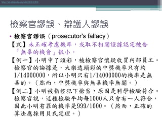 檢察官謬誤、辯護人謬誤
• 檢察官謬誤（prosecutor's fallacy）
【式】未正確考慮機率，或取不相關證據認定被告
「無辜的機會」很小。
【例一】小明中了頭彩，被檢察官懷疑收買內部員工。
檢察官的論據是，大樂透頭彩的中獎機率只有約
1/14000000，所以小明只有1/14000000的機率是無
辜的。（然而，中獎機率與無辜機率無關。）
【例二】小明被指控犯下搶案，原因是科學檢驗符合。
檢察官說，這種檢驗平均每1000人只會有一人符合，
因此小明有罪的機率是999/1000。（然而，正確的
算法應採用貝氏定理。）
http://zh.wikipedia.org/wiki/檢察官謬誤
 