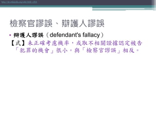 檢察官謬誤、辯護人謬誤
• 辯護人謬誤（defendant's fallacy）
【式】未正確考慮機率，或取不相關證據認定被告
「犯罪的機會」很小。與「檢察官謬誤」相反。
http://zh.wikipedia.org/wiki/辯護人謬誤
 