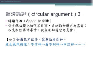 循環論證（circular argument）3
• 訴諸信心（Appeal to faith）
• 係宣稱必須先相信某件事，才能夠知道它為真實；
不先相信某件事情，就無法知道它為真實。
【例】如果你不信神，就無法看到神。
產生無限循環：不信神→看不到神→不信神→……
http://zh.wikipedia.org/wiki/訴諸信心
 