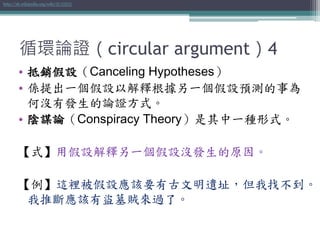 循環論證（circular argument）4
• 抵銷假設（Canceling Hypotheses）
• 係提出一個假設以解釋根據另一個假設預測的事為
何沒有發生的論證方式。
• 陰謀論（Conspiracy Theory）是其中一種形式。
【式】用假設解釋另一個假設沒發生的原因。
【例】這裡被假設應該要有古文明遺址，但我找不到。
我推斷應該有盜墓賊來過了。
http://zh.wikipedia.org/wiki/抵消假設
 