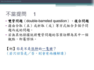 不當提問 1
• 雙管問題（double-barreled question）、複合問題
• 藉由合取（且）或析取（或）等方式組合多個子問
題而成的問題。
• 若無其他證據就將雙管問題的答案詮釋為其中一個
觀點，即屬謬誤。
【例】你是不是很帥的一隻豬？
（若只回答是／否，則會有兩種解讀）
http://zh.wikipedia.org/wiki/雙管問題
 