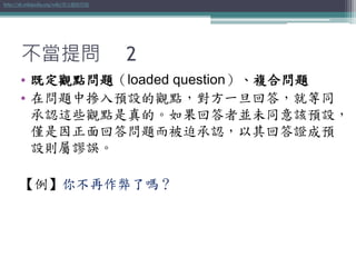 不當提問 2
• 既定觀點問題（loaded question）、複合問題
• 在問題中摻入預設的觀點，對方一旦回答，就等同
承認這些觀點是真的。如果回答者並未同意該預設，
僅是因正面回答問題而被迫承認，以其回答證成預
設則屬謬誤。
【例】你不再作弊了嗎？
http://zh.wikipedia.org/wiki/既定觀點問題
 
