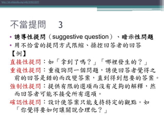 不當提問 3
• 誘導性提問（suggestive question）、暗示性問題
• 用不恰當的提問方式限縮、操控回答者的回答
【例】
直接性提問：如「拿到了嗎？」「哪裡發生的？」
重複性提問：重複詢問一個問題，誘使回答者覺得之
前的回答是錯的而改變答案，直到得到想要的答案。
強制性提問：提供有限的選項而沒有足夠的解釋，然
而回答者可能不接受所有選項。
確認性提問：設計使答案只能支持特定的觀點。如
「你覺得要如何讓關說合理化？」
http://zh.wikipedia.org/wiki/誘導性提問
 