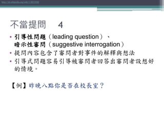 不當提問 4
• 引導性問題（leading question）、
暗示性審問（suggestive interrogation）
• 提問內容包含了審問者對事件的解釋與想法
• 引導式問題容易引導被審問者回答出審問者設想好
的情境。
【例】昨晚八點你是否在校長室？
http://zh.wikipedia.org/wiki/引導性問題
 