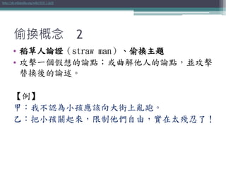 偷換概念 2
• 稻草人論證（straw man）、偷換主題
• 攻擊一個假想的論點；或曲解他人的論點，並攻擊
替換後的論述。
【例】
甲：我不認為小孩應該向大街上亂跑。
乙：把小孩關起來，限制他們自由，實在太殘忍了！
http://zh.wikipedia.org/wiki/稻草人論證
 