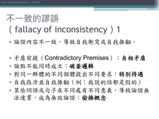 不一致的謬誤
（fallacy of inconsistency）1
• 論證內容不一致，導致自我衝突或自我推翻。
• 矛盾前提（Contradictory Premises）：自相矛盾
• 論點不能同時成立：破釜邏輯
• 對同一群體的不同個體提出不同要求：特別待遇
• 自我指涉並自我推翻（例：我說的話都是假的）
• 某些詞語或句子在不同處有不同意義，導致論證無
法連貫，成為無效論證：偷換概念
http://zh.wikipedia.org/wiki/不一致的謬誤
 