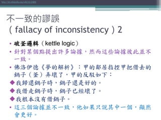 • 破釜邏輯（kettle logic）
• 針對某個點提出許多論據，然而這些論據彼此並不
一致。
• 佛洛伊德《夢的解析》：甲的鄰居指控甲把借去的
鍋子（釜）弄壞了，甲的反駁如下：
我歸還鍋子時，鍋子還是好的。
我借走鍋子時，鍋子已經壞了。
我根本沒有借鍋子。
• 這三個論據並不一致，他如果只說其中一個，顯然
會更好。
http://zh.wikipedia.org/wiki/破釜邏輯
不一致的謬誤
（fallacy of inconsistency）2
 
