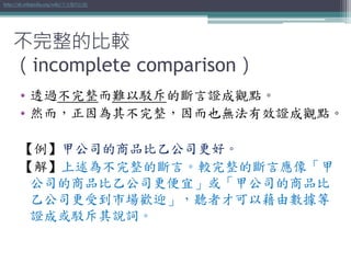 • 透過不完整而難以駁斥的斷言證成觀點。
• 然而，正因為其不完整，因而也無法有效證成觀點。
【例】甲公司的商品比乙公司更好。
【解】上述為不完整的斷言。較完整的斷言應像「甲
公司的商品比乙公司更便宜」或「甲公司的商品比
乙公司更受到市場歡迎」，聽者才可以藉由數據等
證成或駁斥其說詞。
http://zh.wikipedia.org/wiki/不完整的比較
不完整的比較
（incomplete comparison）
 