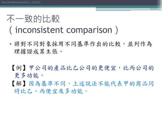 • 將對不同對象採用不同基準作出的比較，並列作為
理據證成某主張。
【例】甲公司的產品比乙公司的更便宜，比丙公司的
更多功能。
【解】因為基準不同，上述說法不能代表甲的商品同
時比乙、丙便宜及多功能。
http://zh.wikipedia.org/wiki/不一致的比較
不一致的比較
（inconsistent comparison）
 