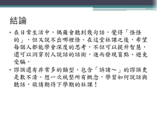 結論
• 在日常生活中，偶爾會聽到幾句話，覺得「怪怪
的」，但又說不出哪裡怪。在這堂社課之後，希望
每個人都能學會深度的思考，不但可以提升智慧，
還可以洞穿別人說話的話術，進而發現盲點、避免
受騙。
• 謬誤還有非常多的類型，包含「訴諸～」的謬誤更
是數不清。想一次統整所有概念，學習如何說話與
聽話，敬請期待下學期的社課！
 