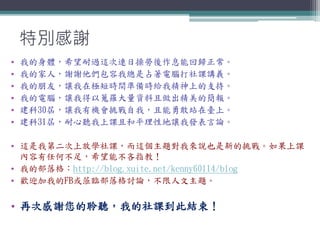 特別感謝
• 我的身體，希望耐過這次連日操勞後作息能回歸正常。
• 我的家人，謝謝他們包容我總是占著電腦打社課講義。
• 我的朋友，讓我在極短時間準備時給我精神上的支持。
• 我的電腦，讓我得以蒐羅大量資料且做出精美的簡報。
• 建科30屆，讓我有機會挑戰自我，且能勇敢站在臺上。
• 建科31屆，耐心聽我上課且和平理性地讓我發表言論。
• 這是我第二次上放學社課，而這個主題對我來說也是新的挑戰。如果上課
內容有任何不足，希望能不吝指教！
• 我的部落格：http://blog.xuite.net/kenny60114/blog
• 歡迎加我的FB或蒞臨部落格討論，不限人文主題。
• 再次感謝您的聆聽，我的社課到此結束！
 