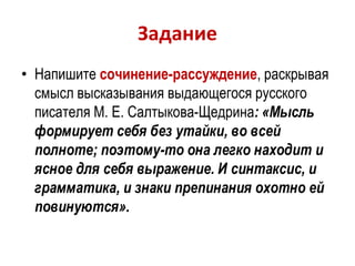 Задание
• Напишите сочинение-рассуждение, раскрывая
смысл высказывания выдающегося русского
писателя М. Е. Салтыкова-Щедрина: «Мысль
формирует себя без утайки, во всей
полноте; поэтому-то она легко находит и
ясное для себя выражение. И синтаксис, и
грамматика, и знаки препинания охотно ей
повинуются».
 