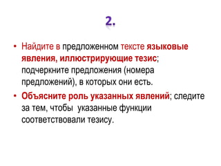 • Найдите в предложенном тексте языковые
явления, иллюстрирующие тезис;
подчеркните предложения (номера
предложений), в которых они есть.
• Объясните роль указанных явлений; следите
за тем, чтобы указанные функции
соответствовали тезису.
 