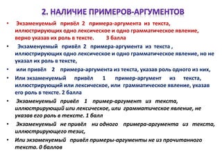 • Экзаменуемый привёл 2 примера-аргумента из текста,
иллюстрирующих одно лексическое и одно грамматическое явление,
верно указав их роль в тексте. 3 балла
• Экзаменуемый привёл 2 примера-аргумента из текста ,
иллюстрирующих одно лексическое и одно грамматическое явление, но не
указал их роль в тексте,
• или привёл 2 примера-аргумента из текста, указав роль одного из них,
• Или экзаменуемый привёл 1 пример-аргумент из текста,
иллюстрирующий или лексическое, или грамматическое явление, указав
его роль в тексте. 2 балла
• Экзаменуемый привёл 1 пример-аргумент из текста,
иллюстрирующий или лексическое, или грамматическое явление, не
указав его роль в тексте. 1 балл
• Экзаменуемый не привёл ни одного примера-аргумента из текста,
иллюстрирующего тезис,
• Или экзаменуемый привёл примеры-аргументы не из прочитанного
текста. 0 баллов
 