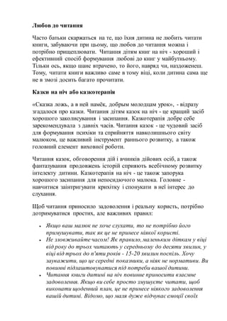 Любов до читання
Часто батьки скаржаться на те, що їхня дитина не любить читати
книги, забуваючи при цьому, що любов до читання можна і
потрібно прищеплювати. Читання дітям книг на ніч - хороший і
ефективний спосіб формування любові до книг у майбутньому.
Тільки ось, якщо шанс втрачено, то його, навряд чи, наздоженеш.
Тому, читати книги важливо саме в тому віці, коли дитина сама ще
не в змозі досить багато прочитати.
Казки на ніч або казкотерапія
«Сказка ложь, а в ней намёк, добрым молодцам урок», - відразу
згадалося про казки. Читання дітям казок на ніч - це кращий засіб
хорошого заколисування і засипання. Казкотерапія добре себе
зарекомендувала з давніх часів. Читання казок - це чудовий засіб
для формування психіки та сприйняття навколишнього світу
малюком, це важливий інструмент раннього розвитку, а також
головний елемент виховної роботи.
Читання казок, обговорення дій і вчинків дійових осіб, а також
фантазування продовжень історій сприяють всебічному розвитку
інтелекту дитини. Казкотерапія на ніч - це також запорука
хорошого засипання для непосидючого малюка. Головне -
навчитися заінтригувати крихітку і спонукати в неї інтерес до
слухання.
Щоб читання приносило задоволення і реальну користь, потрібно
дотримуватися простих, але важливих правил:
 Якщо ваш малюк не хоче слухати, то не потрібно його
примушувати, так як це не принесе ніякої користі.
 Не зловживайте часом! Як правило,маленьким діткам у віці
від року до трьох читають у середньому до десяти хвилин, у
віці від трьох до п'яти років - 15-20 хвилин поспіль. Хочу
зауважити, що це середні показники, а ніяк не нормативи. Ви
повинні підлаштовуватися під потреби вашої дитини.
 Читання книги дитині на ніч повинне приносити взаємне
задоволення. Якщо ви себе просто змушуєте читати, щоб
виконати щоденний план, це не принесе ніякого задоволення
вашій дитині. Відомо, що маля дуже відчуває емоції своїх
 