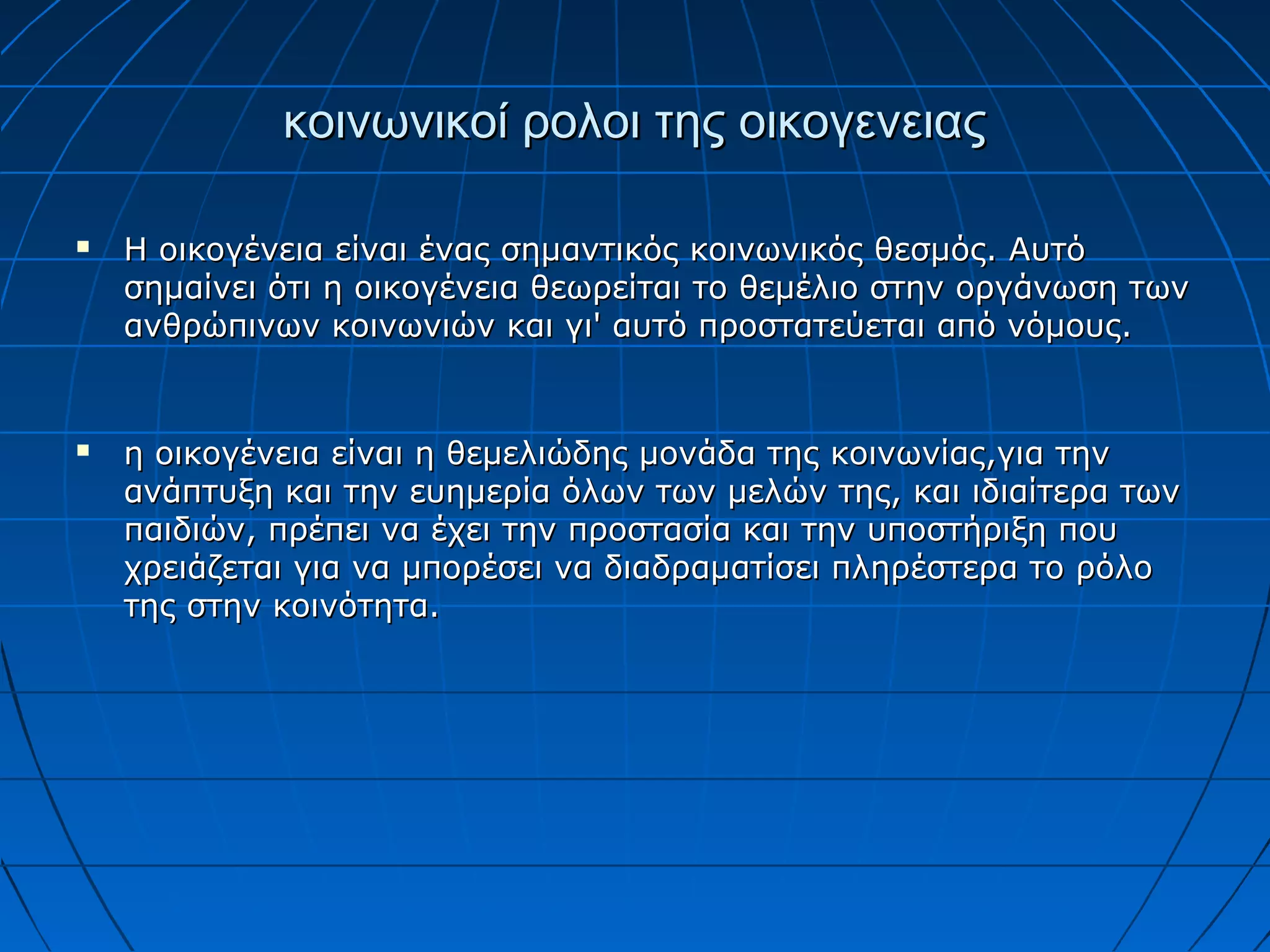κοινωνικοί ρολοι της οικογενειαςκοινωνικοί ρολοι της οικογενειας
 Η οικογένεια είναι ένας σημαντικός κοινωνικός θεσμός. ΑυτόΗ οικογένεια είναι ένας σημαντικός κοινωνικός θεσμός. Αυτό
σημαίνει ότι η οικογένεια θεωρείται το θεμέλιο στην οργάνωση τωνσημαίνει ότι η οικογένεια θεωρείται το θεμέλιο στην οργάνωση των
ανθρώπινων κοινωνιών και γι' αυτό προστατεύεται από νόμους.ανθρώπινων κοινωνιών και γι' αυτό προστατεύεται από νόμους.
 η οικογένεια είναι η θεμελιώδης μονάδα της κοινωνίας,για τηνη οικογένεια είναι η θεμελιώδης μονάδα της κοινωνίας,για την
ανάπτυξη και την ευημερία όλων των μελών της, και ιδιαίτερα τωνανάπτυξη και την ευημερία όλων των μελών της, και ιδιαίτερα των
παιδιών, πρέπει να έχει την προστασία και την υποστήριξη πουπαιδιών, πρέπει να έχει την προστασία και την υποστήριξη που
χρειάζεται για να μπορέσει να διαδραματίσει πληρέστερα το ρόλοχρειάζεται για να μπορέσει να διαδραματίσει πληρέστερα το ρόλο
της στην κοινότητα.της στην κοινότητα.
 