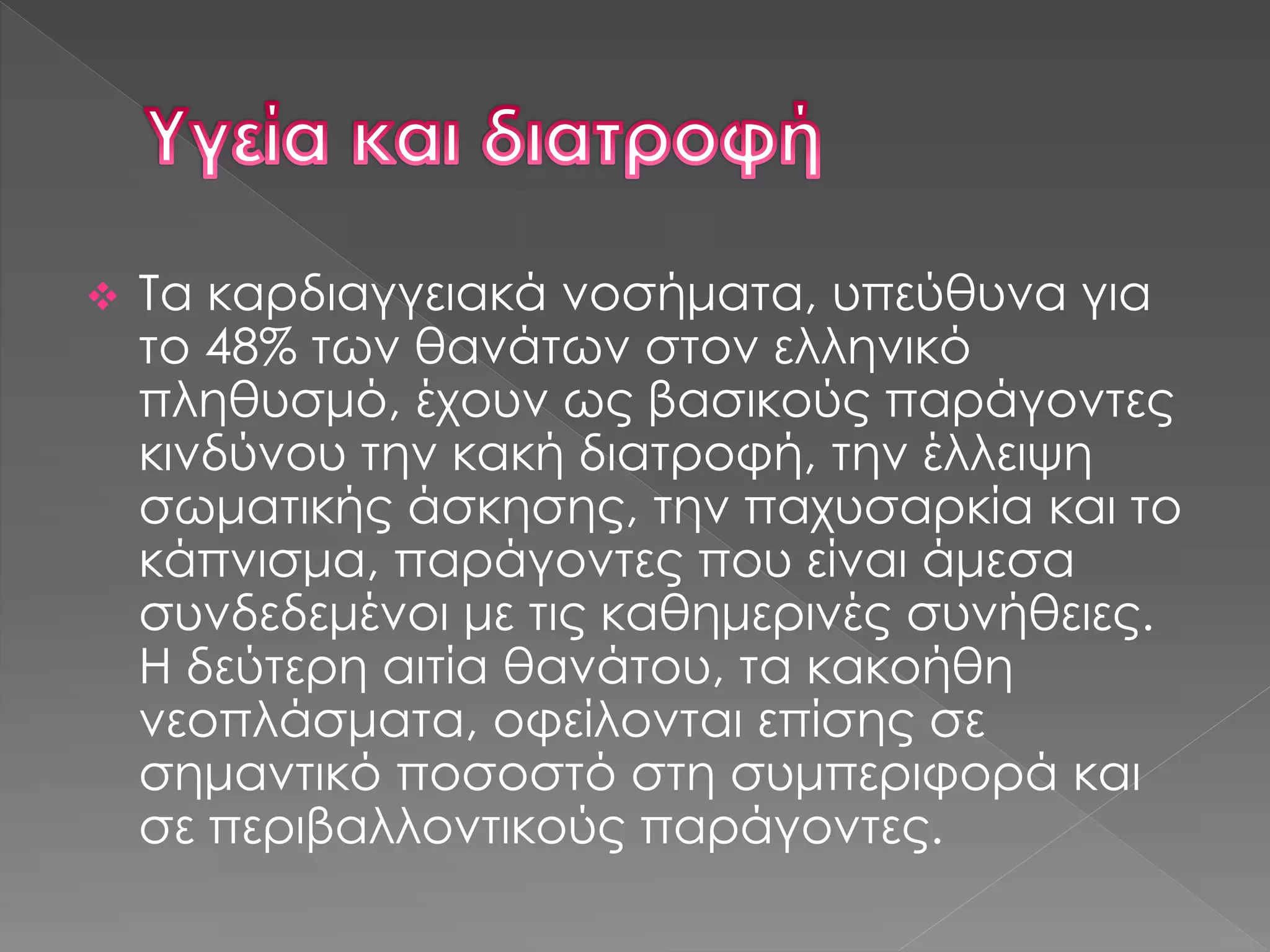 Τα καρδιαγγειακά νοσήματα, υπεύθυνα για
το 48% των θανάτων στον ελληνικό
πληθυσμό, έχουν ως βασικούς παράγοντες
κινδύνου την κακή διατροφή, την έλλειψη
σωματικής άσκησης, την παχυσαρκία και το
κάπνισμα, παράγοντες που είναι άμεσα
συνδεδεμένοι με τις καθημερινές συνήθειες.
Η δεύτερη αιτία θανάτου, τα κακοήθη
νεοπλάσματα, οφείλονται επίσης σε
σημαντικό ποσοστό στη συμπεριφορά και
σε περιβαλλοντικούς παράγοντες.
 