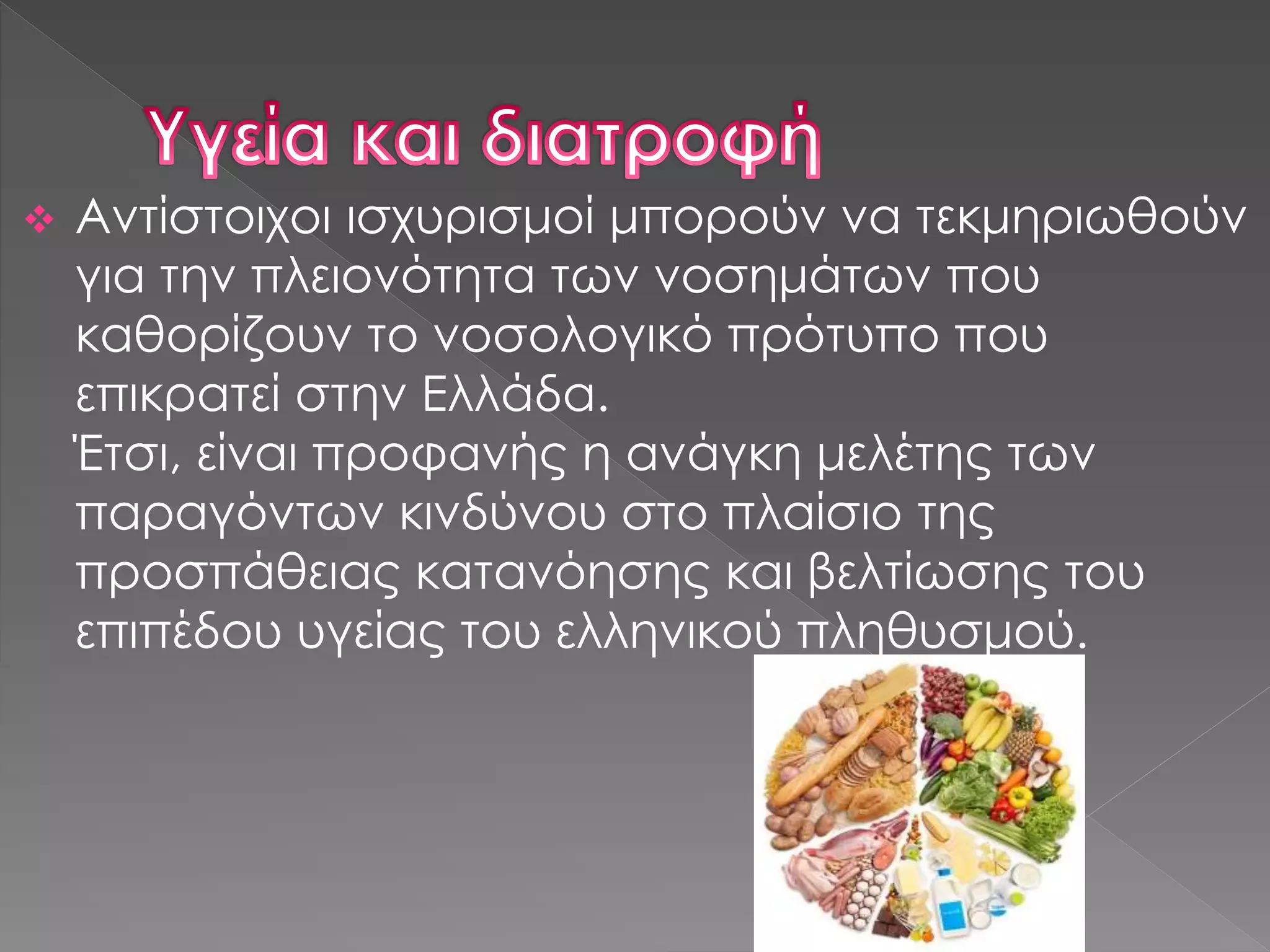  Αντίστοιχοι ισχυρισμοί μπορούν να τεκμηριωθούν
για την πλειονότητα των νοσημάτων που
καθορίζουν το νοσολογικό πρότυπο που
επικρατεί στην Ελλάδα.
Έτσι, είναι προφανής η ανάγκη μελέτης των
παραγόντων κινδύνου στο πλαίσιο της
προσπάθειας κατανόησης και βελτίωσης του
επιπέδου υγείας του ελληνικού πληθυσμού.
 