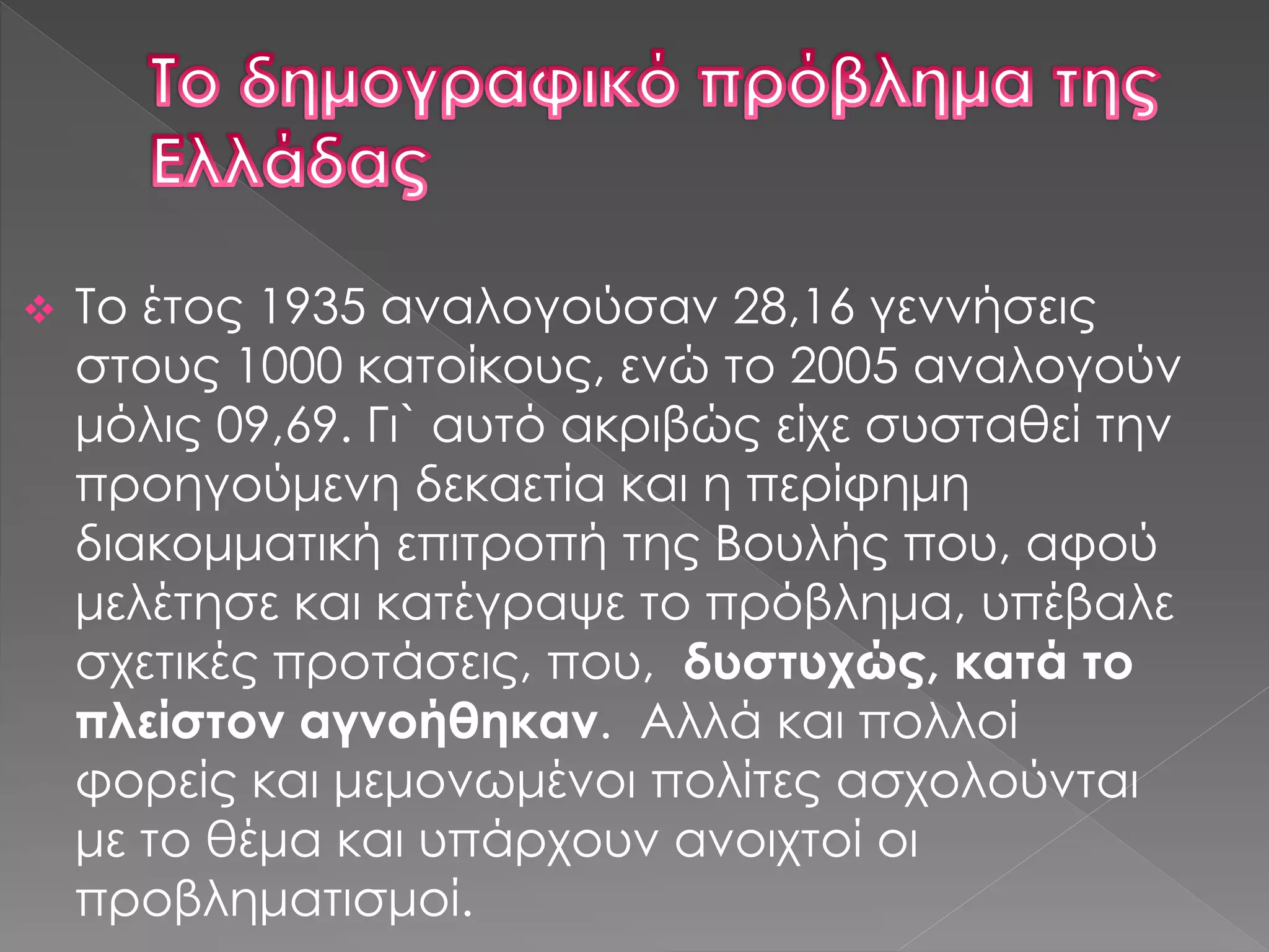  Το έτος 1935 αναλογούσαν 28,16 γεννήσεις
στους 1000 κατοίκους, ενώ το 2005 αναλογούν
μόλις 09,69. Γι` αυτό ακριβώς είχε συσταθεί την
προηγούμενη δεκαετία και η περίφημη
διακομματική επιτροπή της Βουλής που, αφού
μελέτησε και κατέγραψε το πρόβλημα, υπέβαλε
σχετικές προτάσεις, που, δυστυχώς, κατά το
πλείστον αγνοήθηκαν. Αλλά και πολλοί
φορείς και μεμονωμένοι πολίτες ασχολούνται
με το θέμα και υπάρχουν ανοιχτοί οι
προβληματισμοί.
 