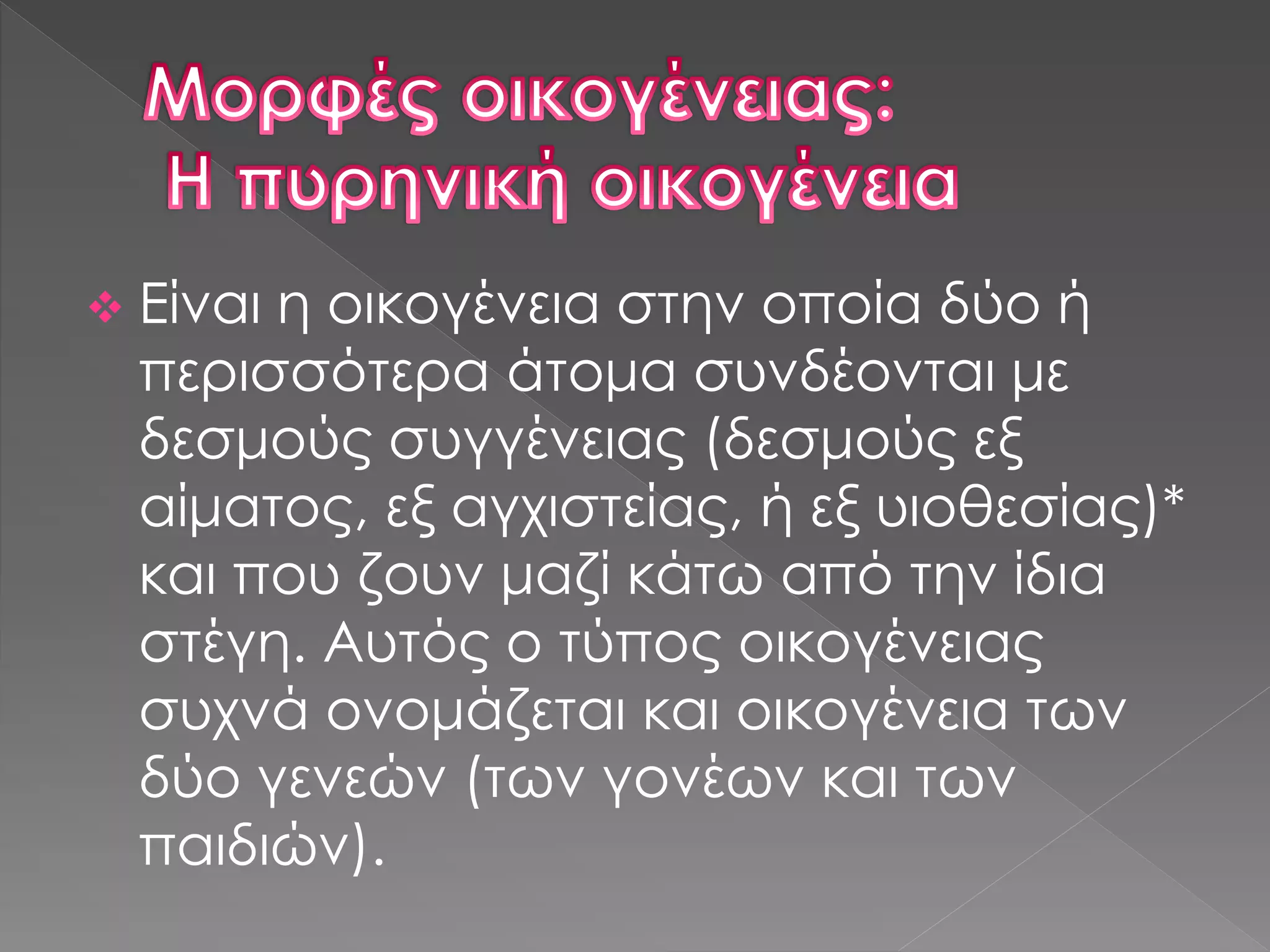  Είναι η οικογένεια στην οποία δύο ή
περισσότερα άτομα συνδέονται με
δεσμούς συγγένειας (δεσμούς εξ
αίματος, εξ αγχιστείας, ή εξ υιοθεσίας)*
και που ζουν μαζί κάτω από την ίδια
στέγη. Αυτός ο τύπος οικογένειας
συχνά ονομάζεται και οικογένεια των
δύο γενεών (των γονέων και των
παιδιών).
 