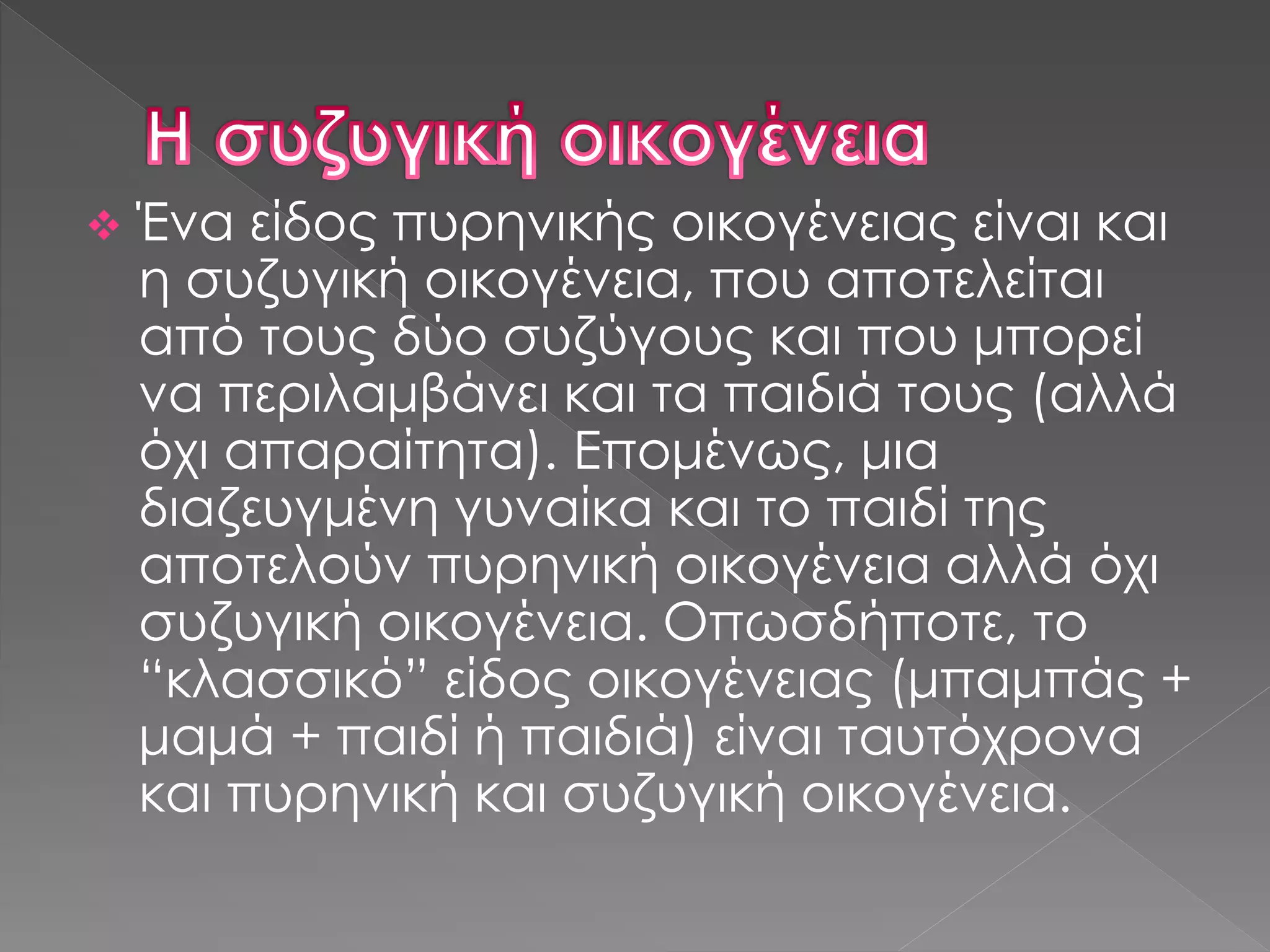  Ένα είδος πυρηνικής οικογένειας είναι και
η συζυγική οικογένεια, που αποτελείται
από τους δύο συζύγους και που μπορεί
να περιλαμβάνει και τα παιδιά τους (αλλά
όχι απαραίτητα). Επομένως, μια
διαζευγμένη γυναίκα και το παιδί της
αποτελούν πυρηνική οικογένεια αλλά όχι
συζυγική οικογένεια. Οπωσδήποτε, το
“κλασσικό” είδος οικογένειας (μπαμπάς +
μαμά + παιδί ή παιδιά) είναι ταυτόχρονα
και πυρηνική και συζυγική οικογένεια.
 