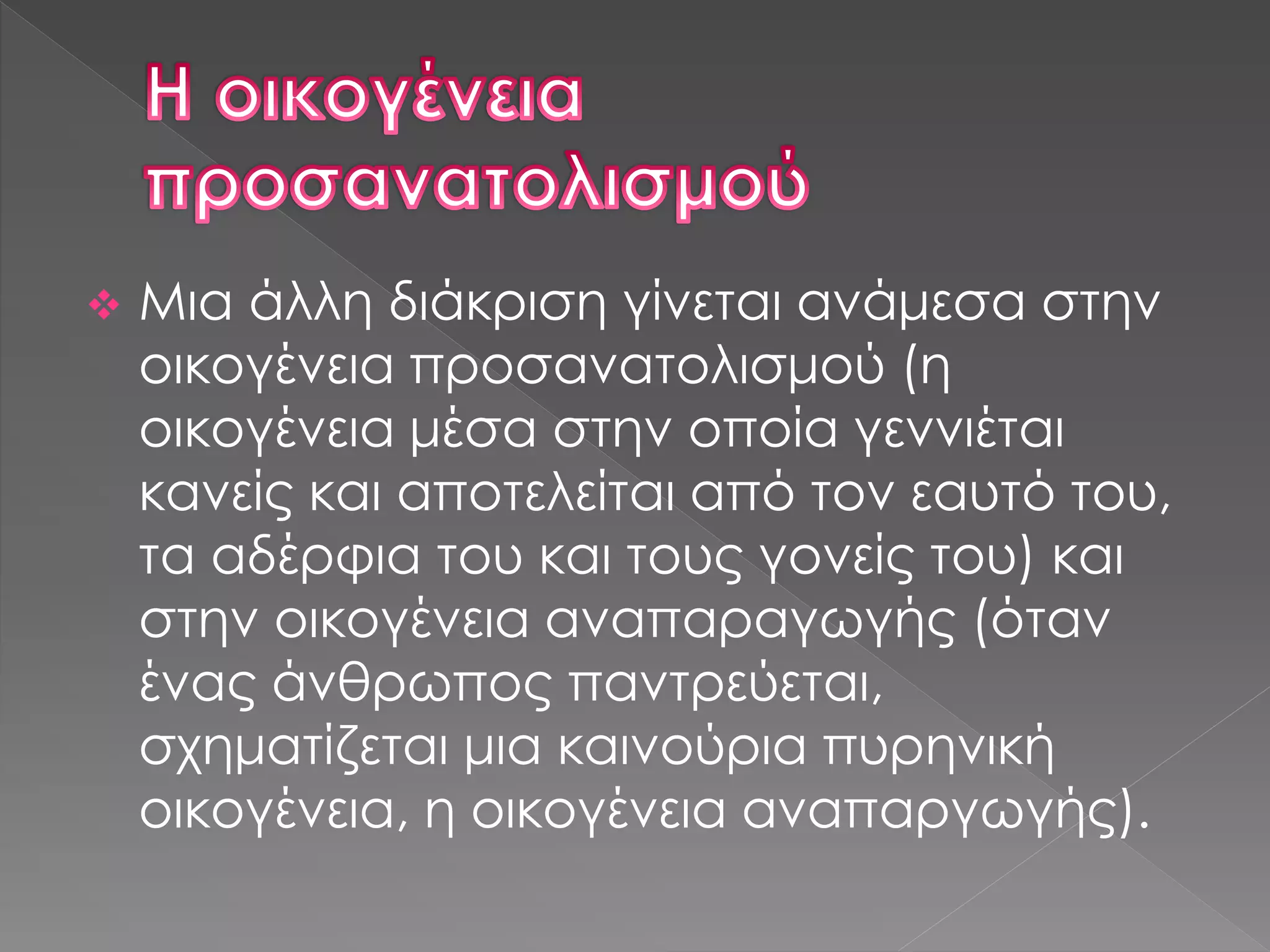  Μια άλλη διάκριση γίνεται ανάμεσα στην
οικογένεια προσανατολισμού (η
οικογένεια μέσα στην οποία γεννιέται
κανείς και αποτελείται από τον εαυτό του,
τα αδέρφια του και τους γονείς του) και
στην οικογένεια αναπαραγωγής (όταν
ένας άνθρωπος παντρεύεται,
σχηματίζεται μια καινούρια πυρηνική
οικογένεια, η οικογένεια αναπαργωγής).
 
