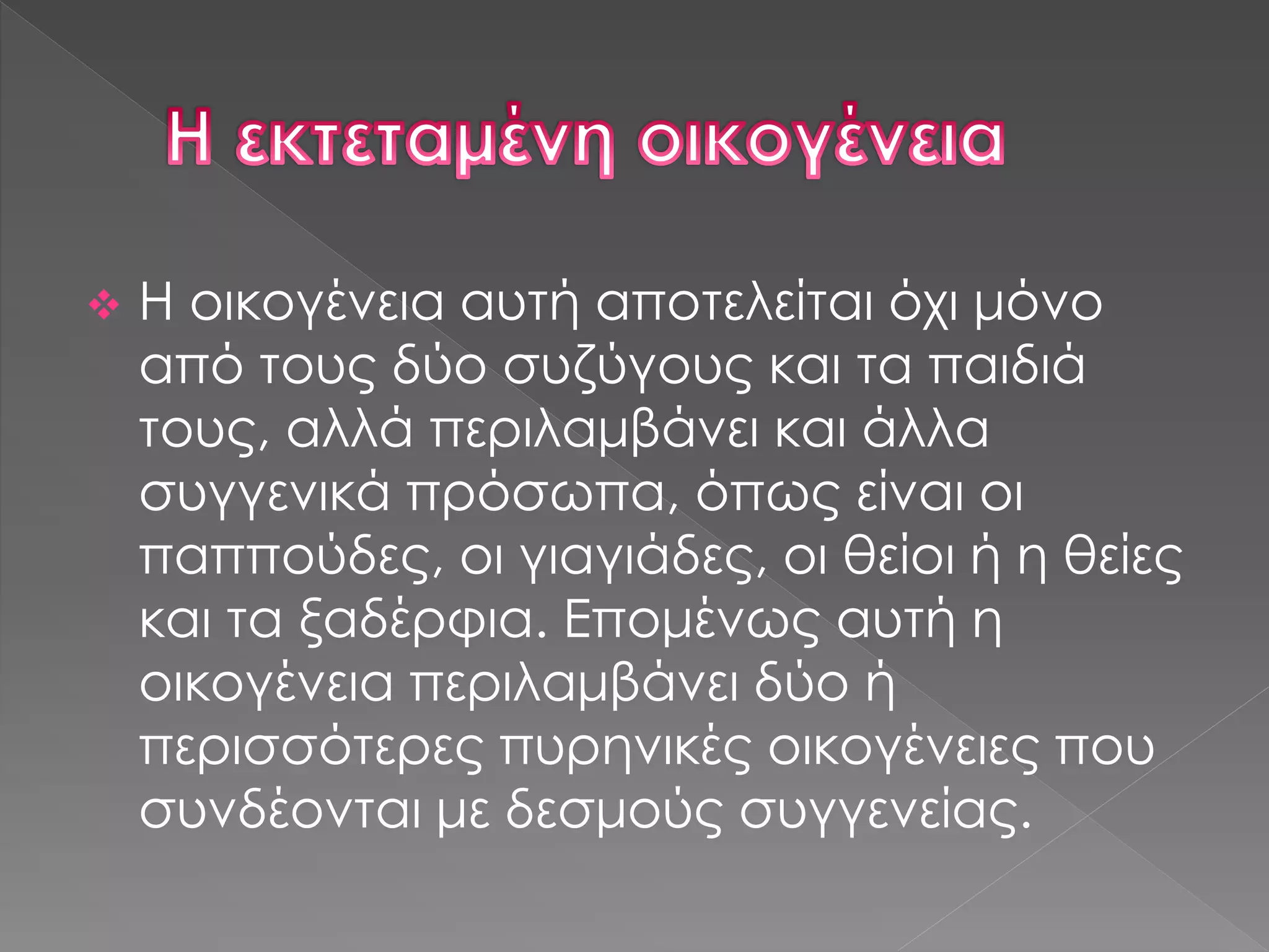 Η οικογένεια αυτή αποτελείται όχι μόνο
από τους δύο συζύγους και τα παιδιά
τους, αλλά περιλαμβάνει και άλλα
συγγενικά πρόσωπα, όπως είναι οι
παππούδες, οι γιαγιάδες, οι θείοι ή η θείες
και τα ξαδέρφια. Επομένως αυτή η
οικογένεια περιλαμβάνει δύο ή
περισσότερες πυρηνικές οικογένειες που
συνδέονται με δεσμούς συγγενείας.
 