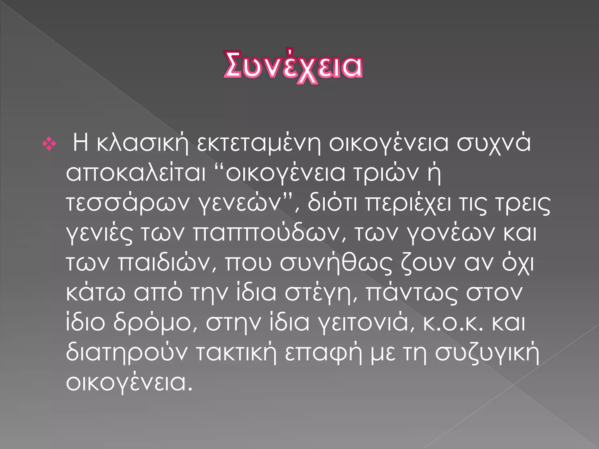 Η κλασική εκτεταμένη οικογένεια συχνά
αποκαλείται “οικογένεια τριών ή
τεσσάρων γενεών”, διότι περιέχει τις τρεις
γενιές των παππούδων, των γονέων και
των παιδιών, που συνήθως ζουν αν όχι
κάτω από την ίδια στέγη, πάντως στον
ίδιο δρόμο, στην ίδια γειτονιά, κ.ο.κ. και
διατηρούν τακτική επαφή με τη συζυγική
οικογένεια.
 